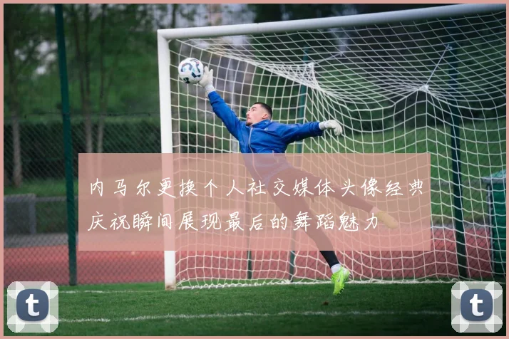 内马尔更换个人社交媒体头像经典庆祝瞬间展现最后的舞蹈魅力