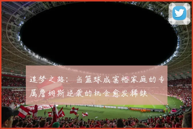 追梦之路：当篮球成富裕家庭的专属詹姆斯逆袭的机会愈发稀缺