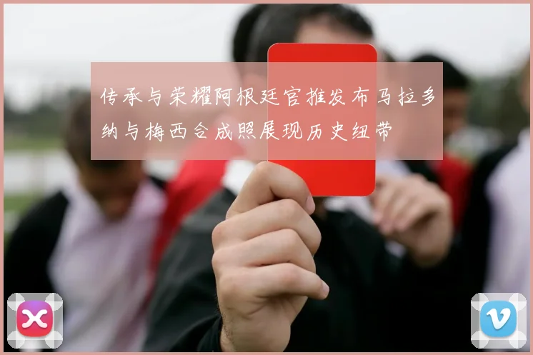 传承与荣耀阿根廷官推发布马拉多纳与梅西合成照展现历史纽带