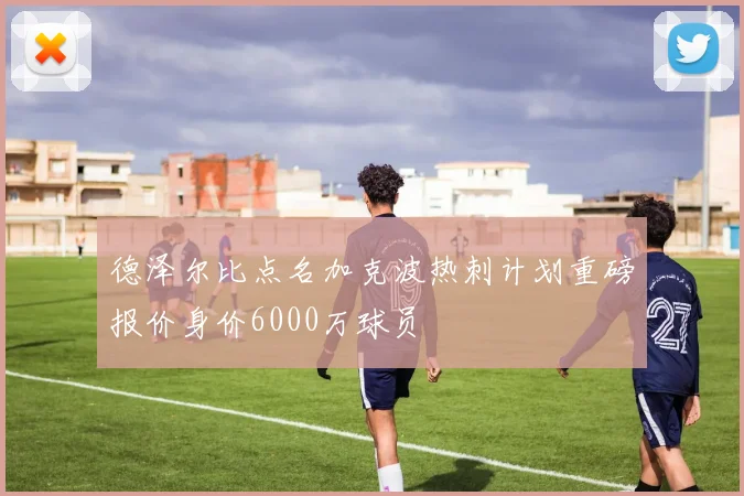 德泽尔比点名加克波热刺计划重磅报价身价6000万球员