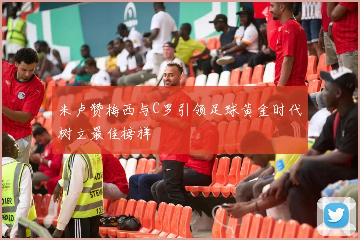 米卢赞梅西与C罗引领足球黄金时代树立最佳榜样