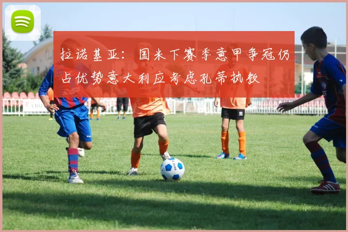 拉诺基亚：国米下赛季意甲争冠仍占优势意大利应考虑孔蒂执教