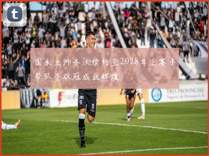 国米主帅齐沃续约至2028年上赛季带队夺双冠成就辉煌