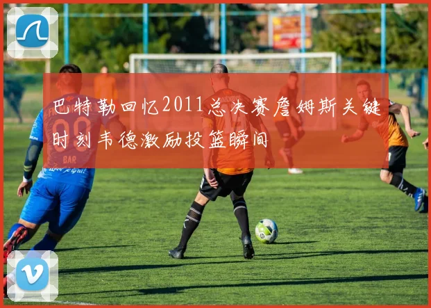 巴特勒回忆2011总决赛詹姆斯关键时刻韦德激励投篮瞬间