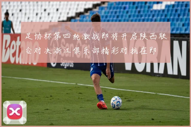足协杯第四轮激战即将开启陕西联合对决浙江俱乐部精彩对抗在即