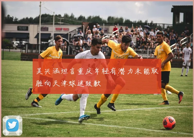 吴兴涵坦言重庆年轻有潜力未能取胜向天津球迷致歉