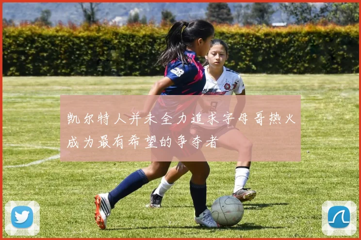 凯尔特人并未全力追求字母哥热火成为最有希望的争夺者