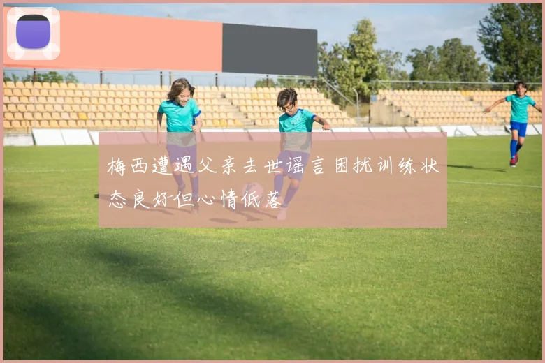 梅西遭遇父亲去世谣言困扰训练状态良好但心情低落