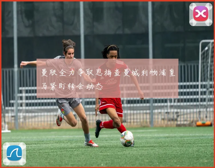 曼联全力争取恩梅查曼城利物浦皇马紧盯转会动态
