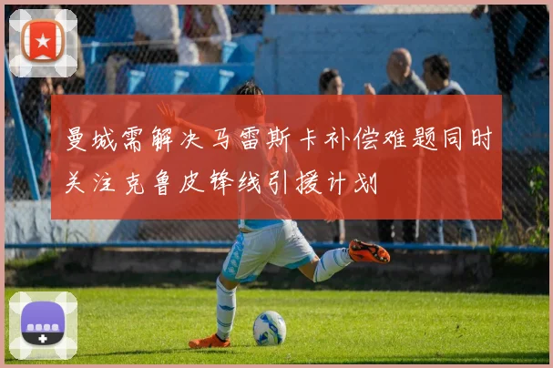 曼城需解决马雷斯卡补偿难题同时关注克鲁皮锋线引援计划