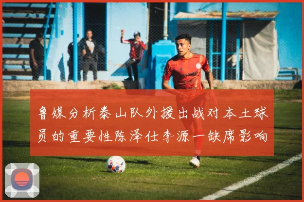 鲁媒分析泰山队外援出战对本土球员的重要性陈泽仕李源一缺席影响显著